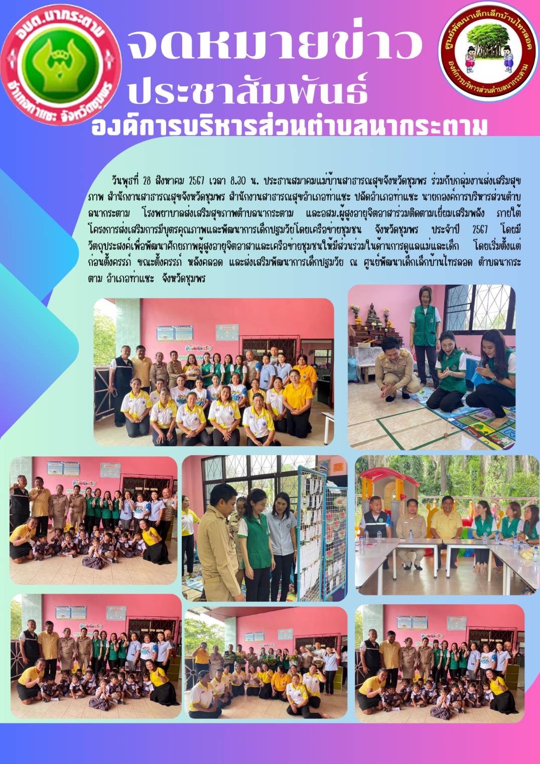 วันพุธที่ 28 สิงหาคม 2567 เวลา 8.30 น. ประธานสมาคมแม่บ้านสาธารณสุขจังหวัดชุมพร ร่วมกับกลุ่มงานส่งเสริมสุขภาพ สำนักงานสาธารณสุขจังหวัดชุมพร สำนักงานสาธารณสุขอำเภอท่าแซะ ปลัดอำเภอท่าแซะ นายกองค์การบริหารส่วนตําบลนากระตาม โรงพยาบาลส่งเสริมสุขภาพตำบลนากระตาม และอสม.ผู้สูงอายุจิตอาสาร่วมติดตามเยี่ยมเสริมพลัง ภายใต้โครงการส่งเสริมการมีบุตรคุณภาพและพัฒนาการเด็กปฐมวัยโดยเครือข่ายชุมชน จังหวัดชุมพร ประจำปี 2567 โดยมีวัตถุประสงค์เพื่อพัฒนาศักยภาพผู้สูงอายุจิตอาสาและเครือข่ายชุมชนให้มีส่วนร่วมในด้านการดูแลแม่และเด็ก โดยเริ่มตั้งแต่ก่อนตั้งครรภ์ ขณะตั้งครรภ์ หลังคลอด และส่งเสริมพัฒนาการเด็กปฐมวัย ณ ศูนย์พัฒนาเด็กเล็กบ้านไทรลอด ตำบลนากระตาม อำเภอท่าแซะ  จังหวัดชุมพร